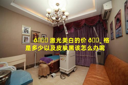 🐈 激光美白的价 🌸 格是多少以及皮肤黑该怎么办呢